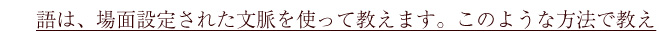 語は、場面設定された文脈を使って教えます。このような方法で教え